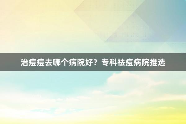 治痘痘去哪个病院好？专科祛痘病院推选