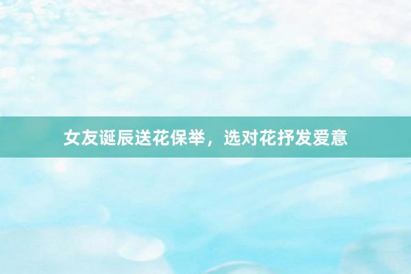 女友诞辰送花保举，选对花抒发爱意