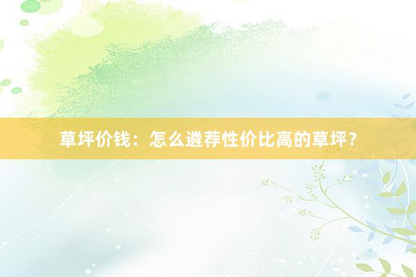 草坪价钱：怎么遴荐性价比高的草坪？