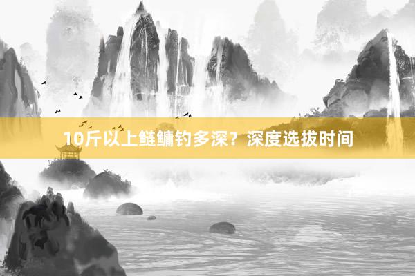 10斤以上鲢鳙钓多深？深度选拔时间